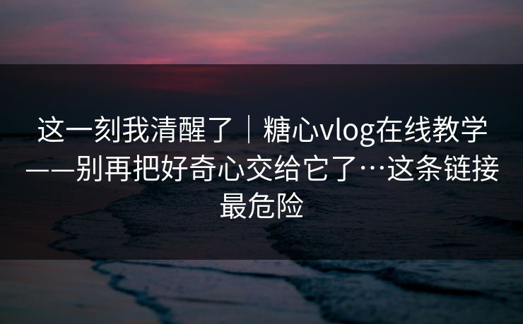 这一刻我清醒了｜糖心vlog在线教学——别再把好奇心交给它了…这条链接最危险