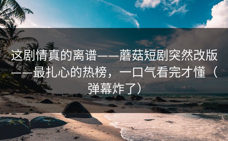 这剧情真的离谱——蘑菇短剧突然改版——最扎心的热榜，一口气看完才懂（弹幕炸了）
