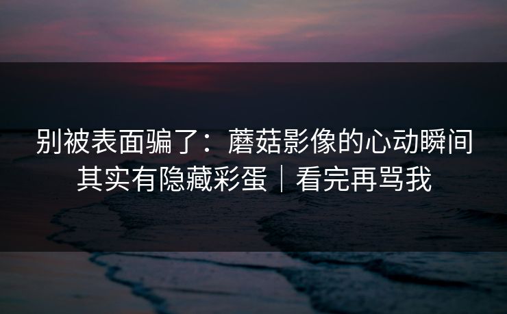 别被表面骗了：蘑菇影像的心动瞬间其实有隐藏彩蛋｜看完再骂我
