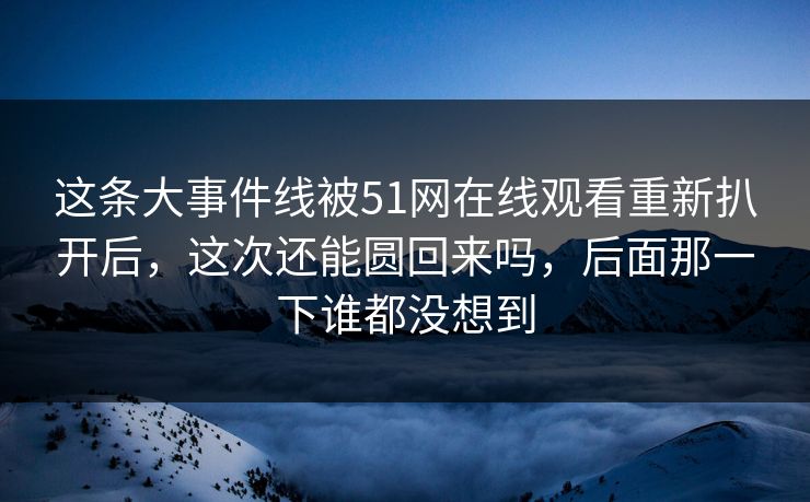 这条大事件线被51网在线观看重新扒开后，这次还能圆回来吗，后面那一下谁都没想到