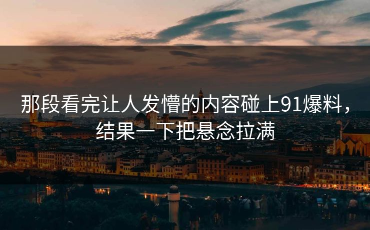 那段看完让人发懵的内容碰上91爆料，结果一下把悬念拉满