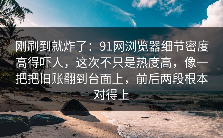 刚刷到就炸了：91网浏览器细节密度高得吓人，这次不只是热度高，像一把把旧账翻到台面上，前后两段根本对得上